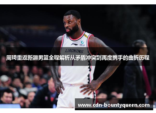 周琦重返新疆男篮全程解析从矛盾冲突到再度携手的曲折历程