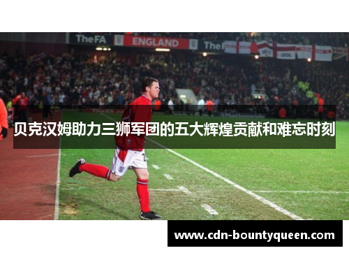 贝克汉姆助力三狮军团的五大辉煌贡献和难忘时刻