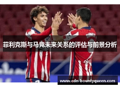 菲利克斯与马竞未来关系的评估与前景分析 菲利克斯与马竞未来关系的评估与前景分析