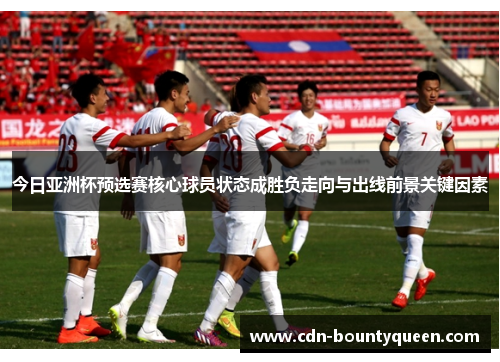 今日亚洲杯预选赛核心球员状态成胜负走向与出线前景关键因素 今日亚洲杯预选赛核心球员状态成胜负走向与出线前景关键因素