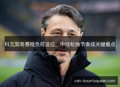 科瓦契奇赛程负荷适应,中场轮换节奏成关键看点 科瓦契奇赛程负荷适应,中场轮换节奏成关键看点